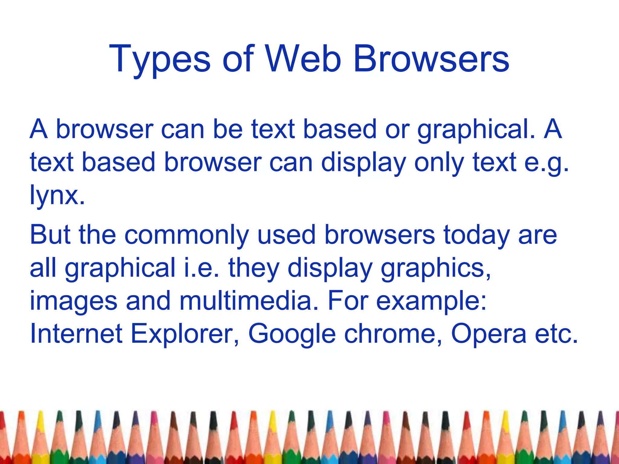 Types of Web Browsers
A browser can be text based or graphical. A
text based browser can display only text e.g.
lynx.
But the commonly used browsers today are
all graphical i.e. they display graphics,
images and multimedia. For example:
Internet Explorer, Google chrome, Opera etc.
 