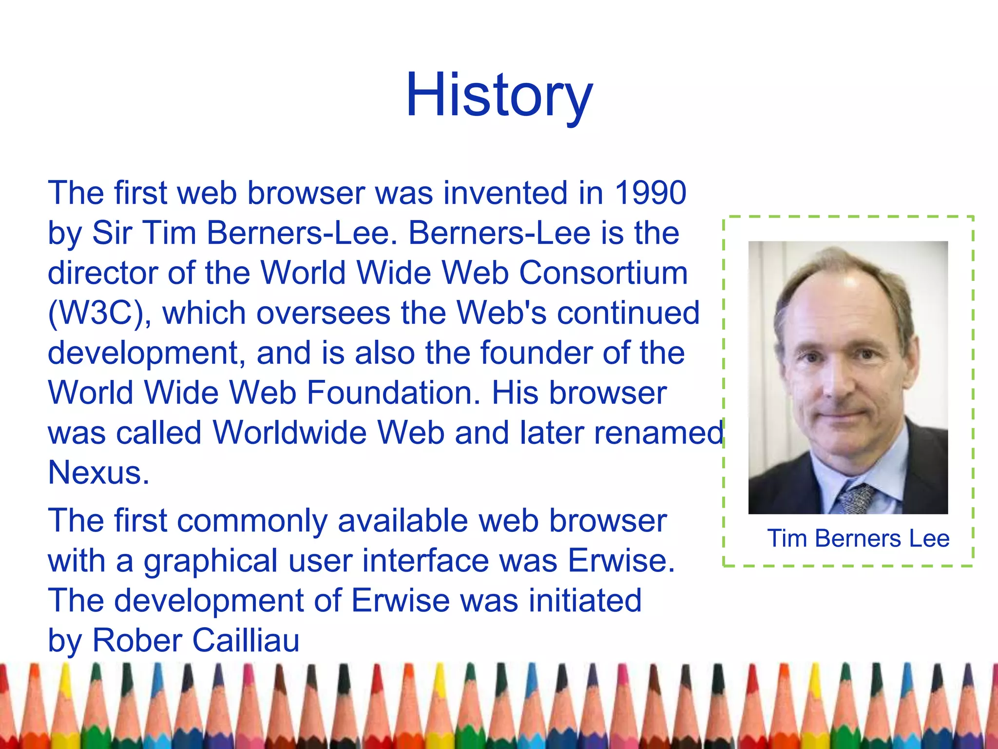 History
The first web browser was invented in 1990
by Sir Tim Berners-Lee. Berners-Lee is the
director of the World Wide Web Consortium
(W3C), which oversees the Web's continued
development, and is also the founder of the
World Wide Web Foundation. His browser
was called Worldwide Web and later renamed
Nexus.
The first commonly available web browser
with a graphical user interface was Erwise.
The development of Erwise was initiated
by Rober Cailliau
Tim Berners Lee
 