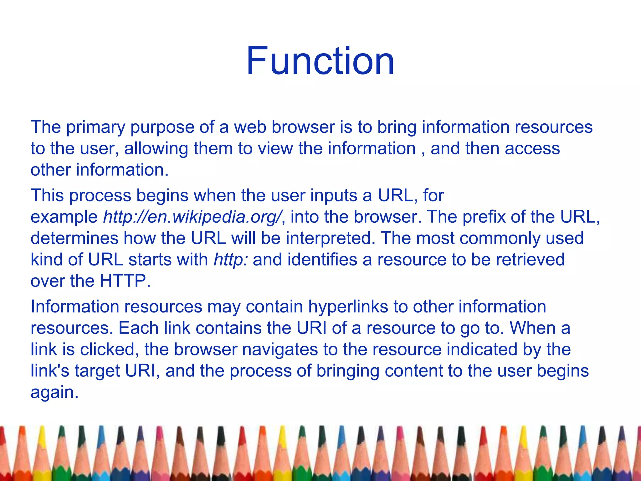 Function
The primary purpose of a web browser is to bring information resources
to the user, allowing them to view the information , and then access
other information.
This process begins when the user inputs a URL, for
example http://en.wikipedia.org/, into the browser. The prefix of the URL,
determines how the URL will be interpreted. The most commonly used
kind of URL starts with http: and identifies a resource to be retrieved
over the HTTP.
Information resources may contain hyperlinks to other information
resources. Each link contains the URI of a resource to go to. When a
link is clicked, the browser navigates to the resource indicated by the
link's target URI, and the process of bringing content to the user begins
again.
 