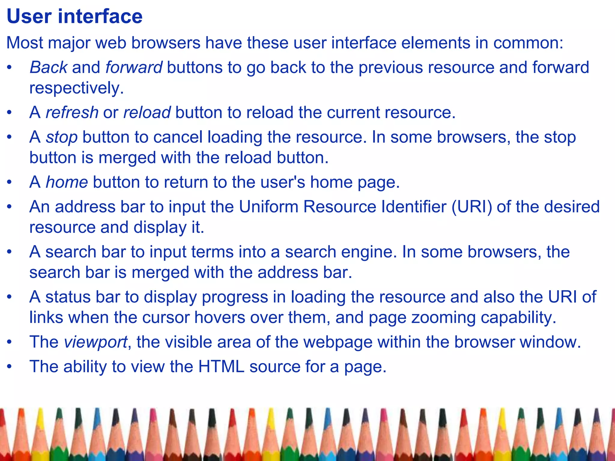 User interface
Most major web browsers have these user interface elements in common:
• Back and forward buttons to go back to the previous resource and forward
respectively.
• A refresh or reload button to reload the current resource.
• A stop button to cancel loading the resource. In some browsers, the stop
button is merged with the reload button.
• A home button to return to the user's home page.
• An address bar to input the Uniform Resource Identifier (URI) of the desired
resource and display it.
• A search bar to input terms into a search engine. In some browsers, the
search bar is merged with the address bar.
• A status bar to display progress in loading the resource and also the URI of
links when the cursor hovers over them, and page zooming capability.
• The viewport, the visible area of the webpage within the browser window.
• The ability to view the HTML source for a page.
 