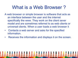 What is a Web Browser ?
A web browser or simple browser is software that acts as
an interface between the user and the int...