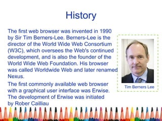 History
The first web browser was invented in 1990
by Sir Tim Berners-Lee. Berners-Lee is the
director of the World Wide W...