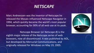 NETSCAPE
Marc Andreessen was the inventor of Netscape.he
released the Mosaic-influenced Netscape Navigator in
1994, which ...