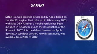 SAFARI
Safari is a web browser developed by Apple based on
the WebKit engine. First released in 7th January 2003
with Mac ...
