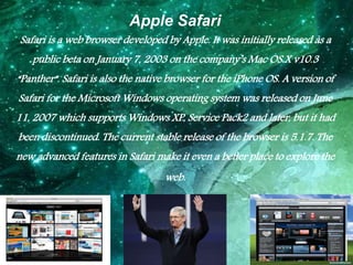 Apple Safari
Safari is a web browser developed by Apple. It was initially released as a
public beta on January 7, 2003 on ...