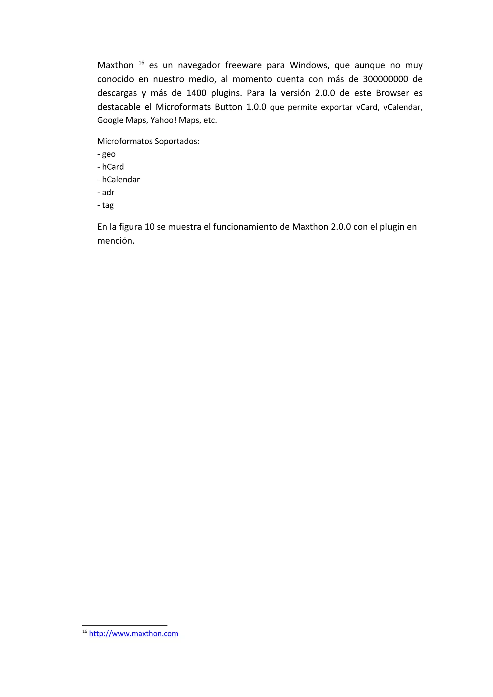 Maxthon 16 es un navegador freeware para Windows, que aunque no muy
       conocido en nuestro medio, al momento cuenta con más de 300000000 de
       descargas y más de 1400 plugins. Para la versión 2.0.0 de este Browser es
       destacable el Microformats Button 1.0.0 que permite exportar vCard, vCalendar,
       Google Maps, Yahoo! Maps, etc.

       Microformatos Soportados:
       - geo
       - hCard
       - hCalendar
       - adr
       - tag

       En la figura 10 se muestra el funcionamiento de Maxthon 2.0.0 con el plugin en
       mención.




16
     http://www.maxthon.com
 
