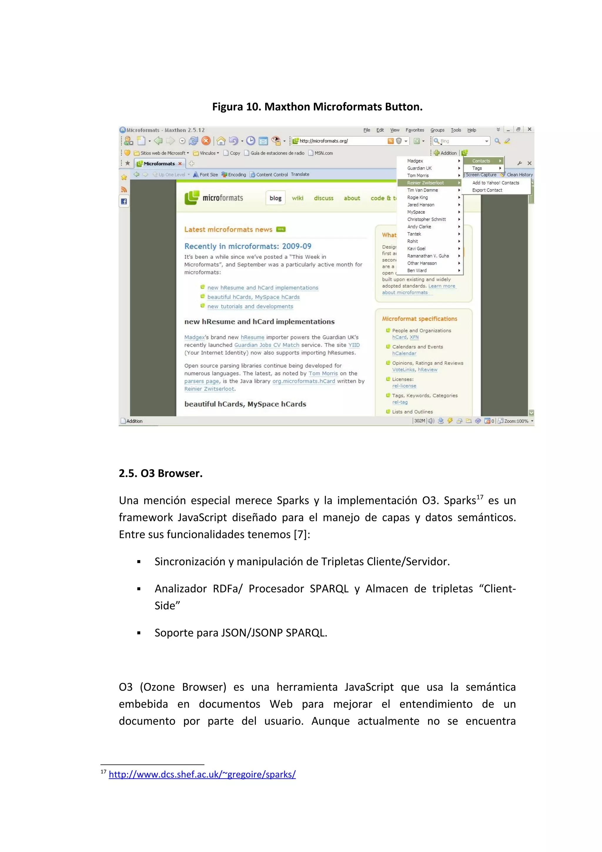 Figura 10. Maxthon Microformats Button.




       2.5. O3 Browser.

       Una mención especial merece Sparks y la implementación O3. Sparks17 es un
       framework JavaScript diseñado para el manejo de capas y datos semánticos.
       Entre sus funcionalidades tenemos [7]:

              Sincronización y manipulación de Tripletas Cliente/Servidor.

              Analizador RDFa/ Procesador SPARQL y Almacen de tripletas “Client-
               Side”

              Soporte para JSON/JSONP SPARQL.



       O3 (Ozone Browser) es una herramienta JavaScript que usa la semántica
       embebida en documentos Web para mejorar el entendimiento de un
       documento por parte del usuario. Aunque actualmente no se encuentra



17
     http://www.dcs.shef.ac.uk/~gregoire/sparks/
 