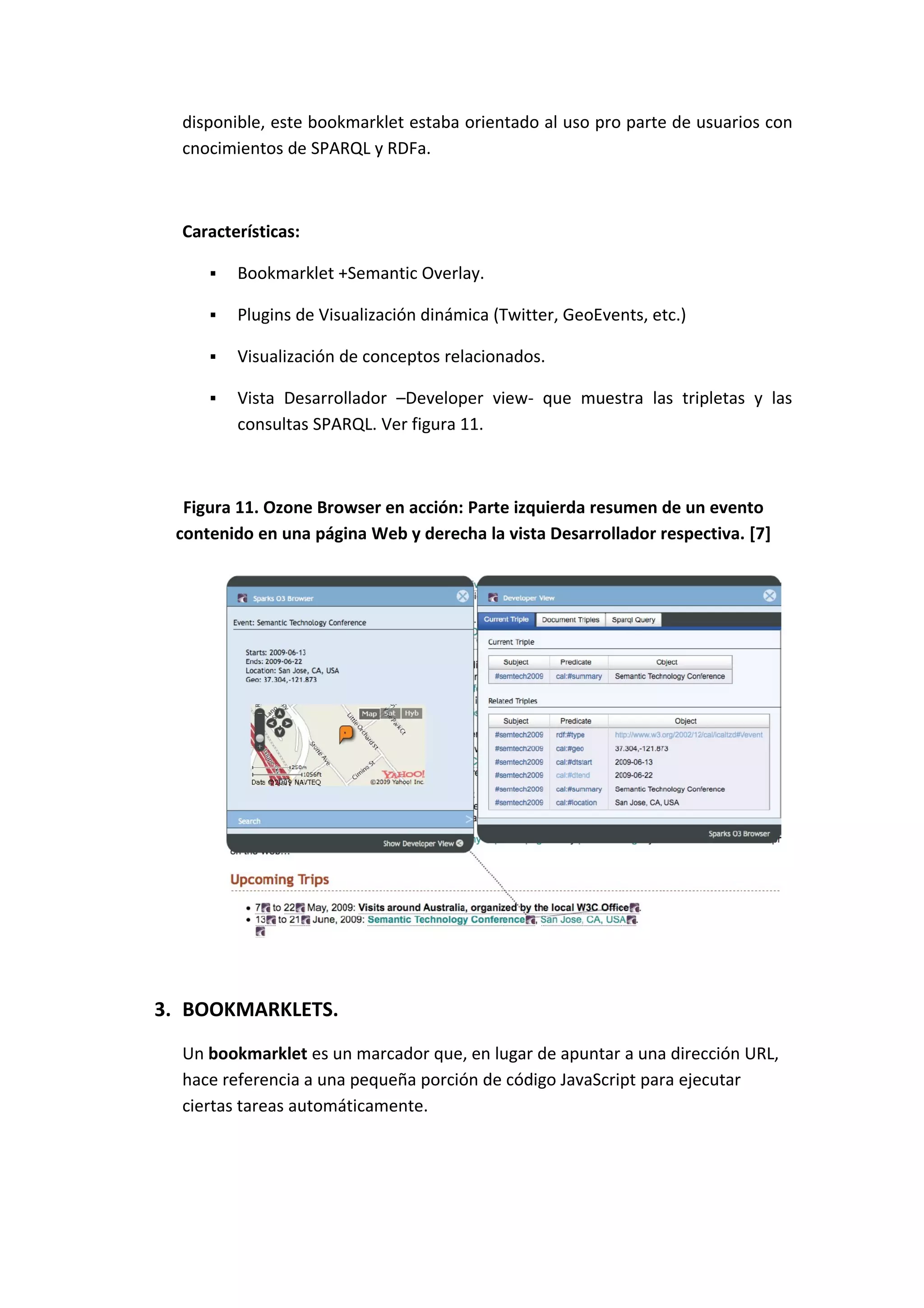 disponible, este bookmarklet estaba orientado al uso pro parte de usuarios con
  cnocimientos de SPARQL y RDFa.



  Características:

        Bookmarklet +Semantic Overlay.

        Plugins de Visualización dinámica (Twitter, GeoEvents, etc.)

        Visualización de conceptos relacionados.

        Vista Desarrollador –Developer view- que muestra las tripletas y las
         consultas SPARQL. Ver figura 11.



  Figura 11. Ozone Browser en acción: Parte izquierda resumen de un evento
 contenido en una página Web y derecha la vista Desarrollador respectiva. [7]




3. BOOKMARKLETS.
  Un bookmarklet es un marcador que, en lugar de apuntar a una dirección URL,
  hace referencia a una pequeña porción de código JavaScript para ejecutar
  ciertas tareas automáticamente.
 