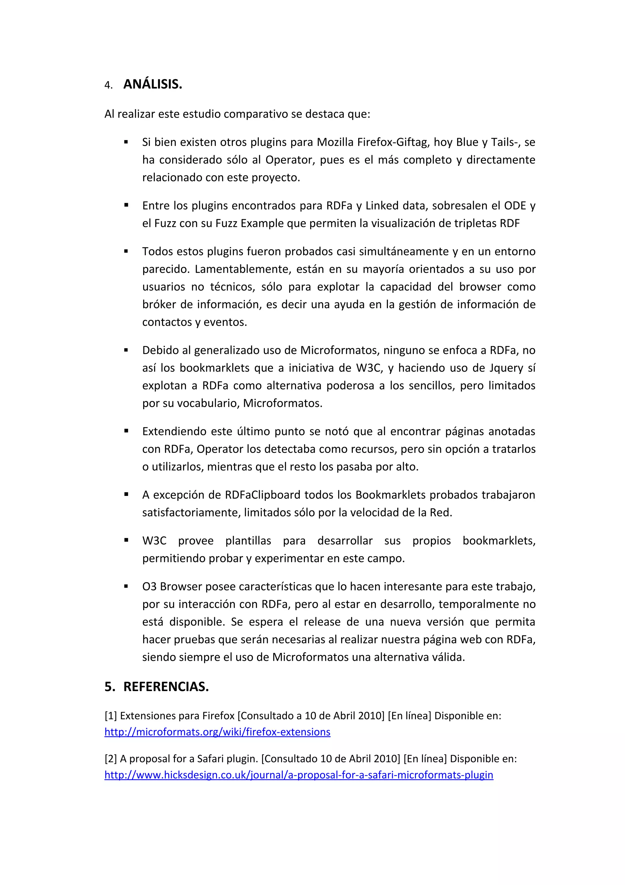 4.   ANÁLISIS.
Al realizar este estudio comparativo se destaca que:

        Si bien existen otros plugins para Mozilla Firefox-Giftag, hoy Blue y Tails-, se
         ha considerado sólo al Operator, pues es el más completo y directamente
         relacionado con este proyecto.

        Entre los plugins encontrados para RDFa y Linked data, sobresalen el ODE y
         el Fuzz con su Fuzz Example que permiten la visualización de tripletas RDF

        Todos estos plugins fueron probados casi simultáneamente y en un entorno
         parecido. Lamentablemente, están en su mayoría orientados a su uso por
         usuarios no técnicos, sólo para explotar la capacidad del browser como
         bróker de información, es decir una ayuda en la gestión de información de
         contactos y eventos.

        Debido al generalizado uso de Microformatos, ninguno se enfoca a RDFa, no
         así los bookmarklets que a iniciativa de W3C, y haciendo uso de Jquery sí
         explotan a RDFa como alternativa poderosa a los sencillos, pero limitados
         por su vocabulario, Microformatos.

        Extendiendo este último punto se notó que al encontrar páginas anotadas
         con RDFa, Operator los detectaba como recursos, pero sin opción a tratarlos
         o utilizarlos, mientras que el resto los pasaba por alto.

        A excepción de RDFaClipboard todos los Bookmarklets probados trabajaron
         satisfactoriamente, limitados sólo por la velocidad de la Red.

        W3C provee plantillas para desarrollar sus propios bookmarklets,
         permitiendo probar y experimentar en este campo.

        O3 Browser posee características que lo hacen interesante para este trabajo,
         por su interacción con RDFa, pero al estar en desarrollo, temporalmente no
         está disponible. Se espera el release de una nueva versión que permita
         hacer pruebas que serán necesarias al realizar nuestra página web con RDFa,
         siendo siempre el uso de Microformatos una alternativa válida.

5. REFERENCIAS.
[1] Extensiones para Firefox [Consultado a 10 de Abril 2010] [En línea] Disponible en:
http://microformats.org/wiki/firefox-extensions

[2] A proposal for a Safari plugin. [Consultado 10 de Abril 2010] [En línea] Disponible en:
http://www.hicksdesign.co.uk/journal/a-proposal-for-a-safari-microformats-plugin
 