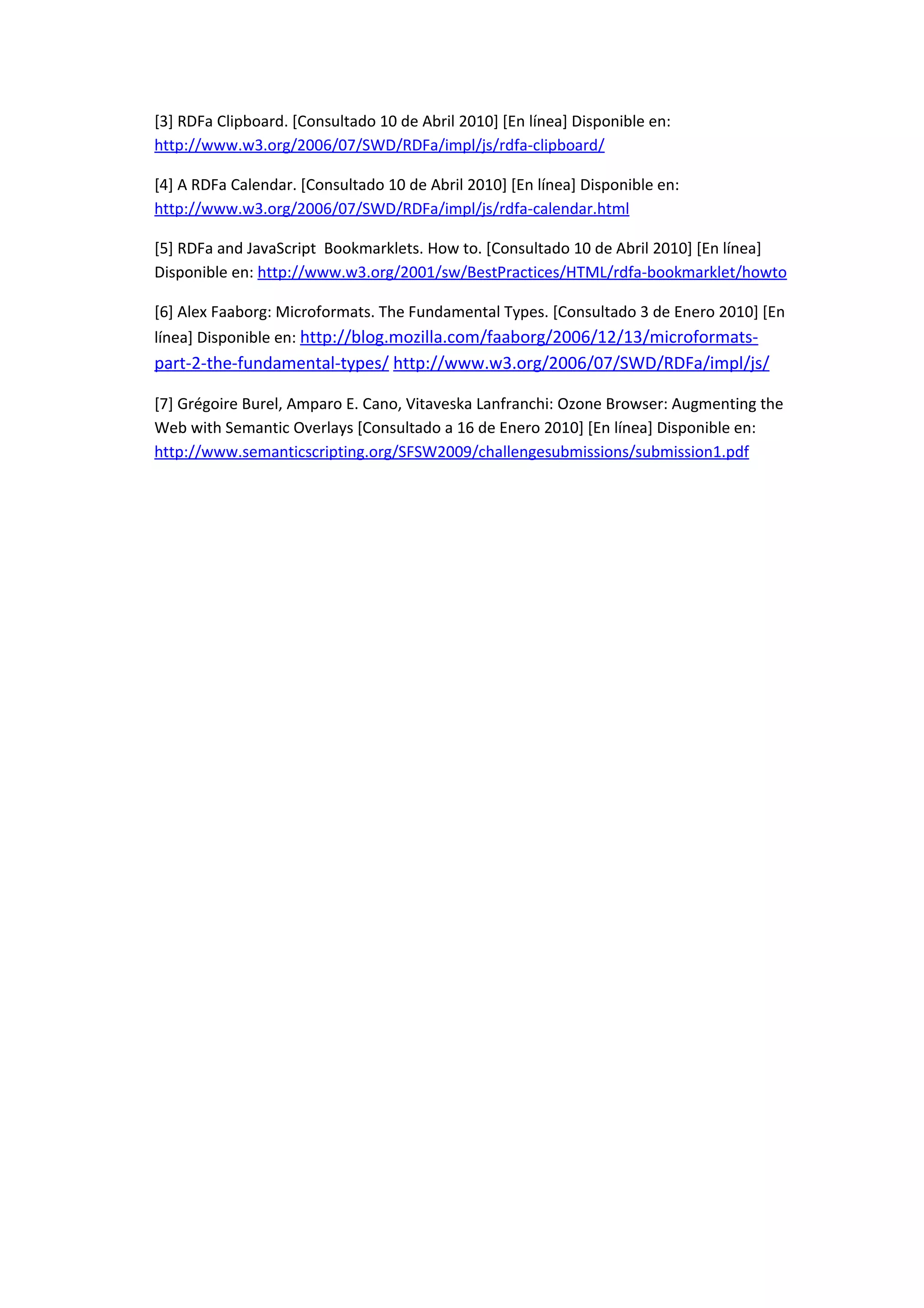 [3] RDFa Clipboard. [Consultado 10 de Abril 2010] [En línea] Disponible en:
http://www.w3.org/2006/07/SWD/RDFa/impl/js/rdfa-clipboard/

[4] A RDFa Calendar. [Consultado 10 de Abril 2010] [En línea] Disponible en:
http://www.w3.org/2006/07/SWD/RDFa/impl/js/rdfa-calendar.html

[5] RDFa and JavaScript Bookmarklets. How to. [Consultado 10 de Abril 2010] [En línea]
Disponible en: http://www.w3.org/2001/sw/BestPractices/HTML/rdfa-bookmarklet/howto

[6] Alex Faaborg: Microformats. The Fundamental Types. [Consultado 3 de Enero 2010] [En
línea] Disponible en: http://blog.mozilla.com/faaborg/2006/12/13/microformats-
part-2-the-fundamental-types/ http://www.w3.org/2006/07/SWD/RDFa/impl/js/

[7] Grégoire Burel, Amparo E. Cano, Vitaveska Lanfranchi: Ozone Browser: Augmenting the
Web with Semantic Overlays [Consultado a 16 de Enero 2010] [En línea] Disponible en:
http://www.semanticscripting.org/SFSW2009/challengesubmissions/submission1.pdf
 