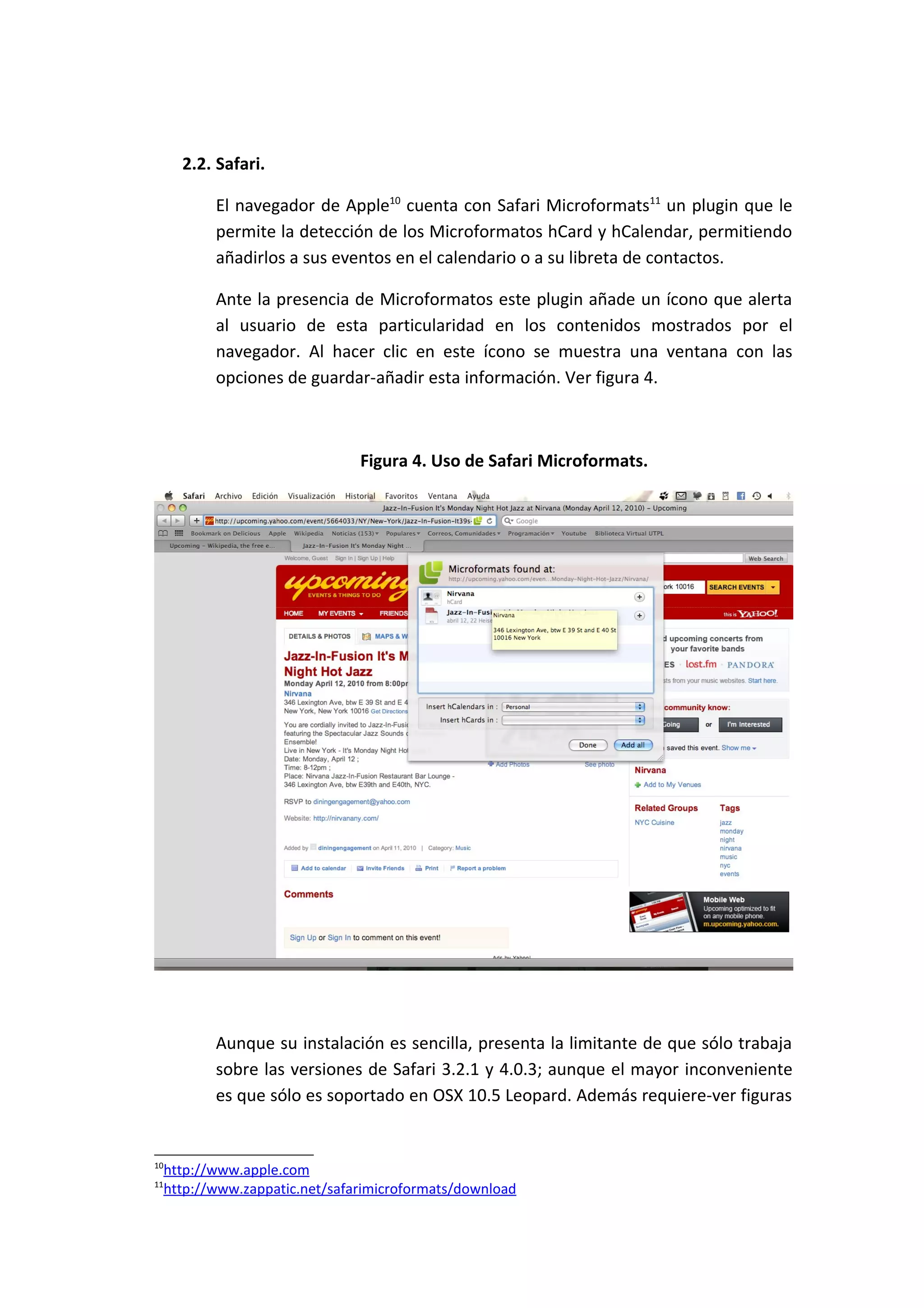 2.2. Safari.

            El navegador de Apple10 cuenta con Safari Microformats11 un plugin que le
            permite la detección de los Microformatos hCard y hCalendar, permitiendo
            añadirlos a sus eventos en el calendario o a su libreta de contactos.

            Ante la presencia de Microformatos este plugin añade un ícono que alerta
            al usuario de esta particularidad en los contenidos mostrados por el
            navegador. Al hacer clic en este ícono se muestra una ventana con las
            opciones de guardar-añadir esta información. Ver figura 4.



                                 Figura 4. Uso de Safari Microformats.




            Aunque su instalación es sencilla, presenta la limitante de que sólo trabaja
            sobre las versiones de Safari 3.2.1 y 4.0.3; aunque el mayor inconveniente
            es que sólo es soportado en OSX 10.5 Leopard. Además requiere-ver figuras


10
     http://www.apple.com
11
     http://www.zappatic.net/safarimicroformats/download
 