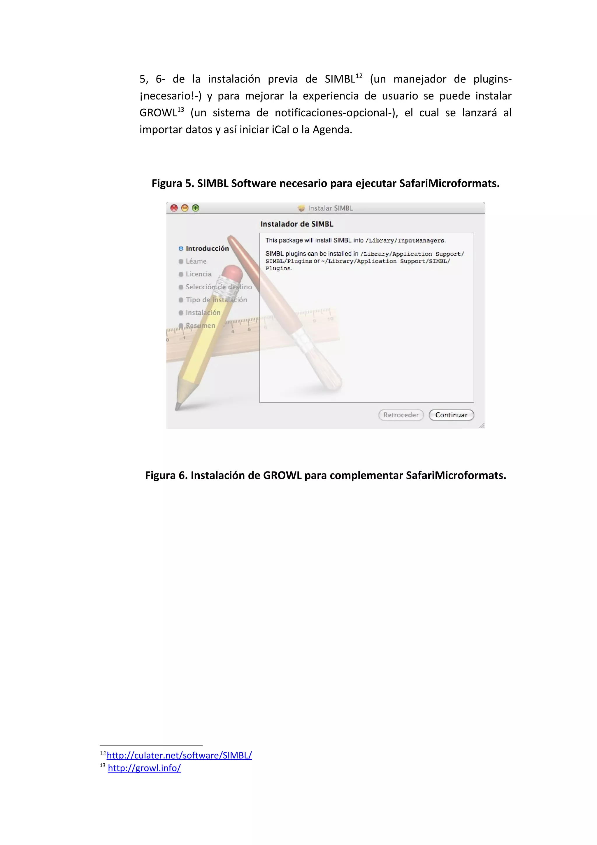 5, 6- de la instalación previa de SIMBL12 (un manejador de plugins-
            ¡necesario!-) y para mejorar la experiencia de usuario se puede instalar
            GROWL13 (un sistema de notificaciones-opcional-), el cual se lanzará al
            importar datos y así iniciar iCal o la Agenda.



               Figura 5. SIMBL Software necesario para ejecutar SafariMicroformats.




             Figura 6. Instalación de GROWL para complementar SafariMicroformats.




12
     http://culater.net/software/SIMBL/
13
     http://growl.info/
 
