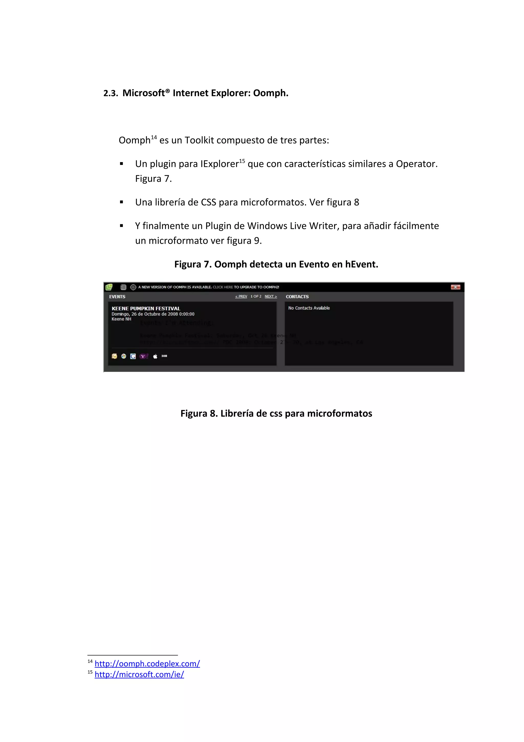 2.3. Microsoft® Internet Explorer: Oomph.



          Oomph14 es un Toolkit compuesto de tres partes:

              Un plugin para IExplorer15 que con características similares a Operator.
               Figura 7.

              Una librería de CSS para microformatos. Ver figura 8

              Y finalmente un Plugin de Windows Live Writer, para añadir fácilmente
               un microformato ver figura 9.

                        Figura 7. Oomph detecta un Evento en hEvent.




                          Figura 8. Librería de css para microformatos




14
     http://oomph.codeplex.com/
15
     http://microsoft.com/ie/
 