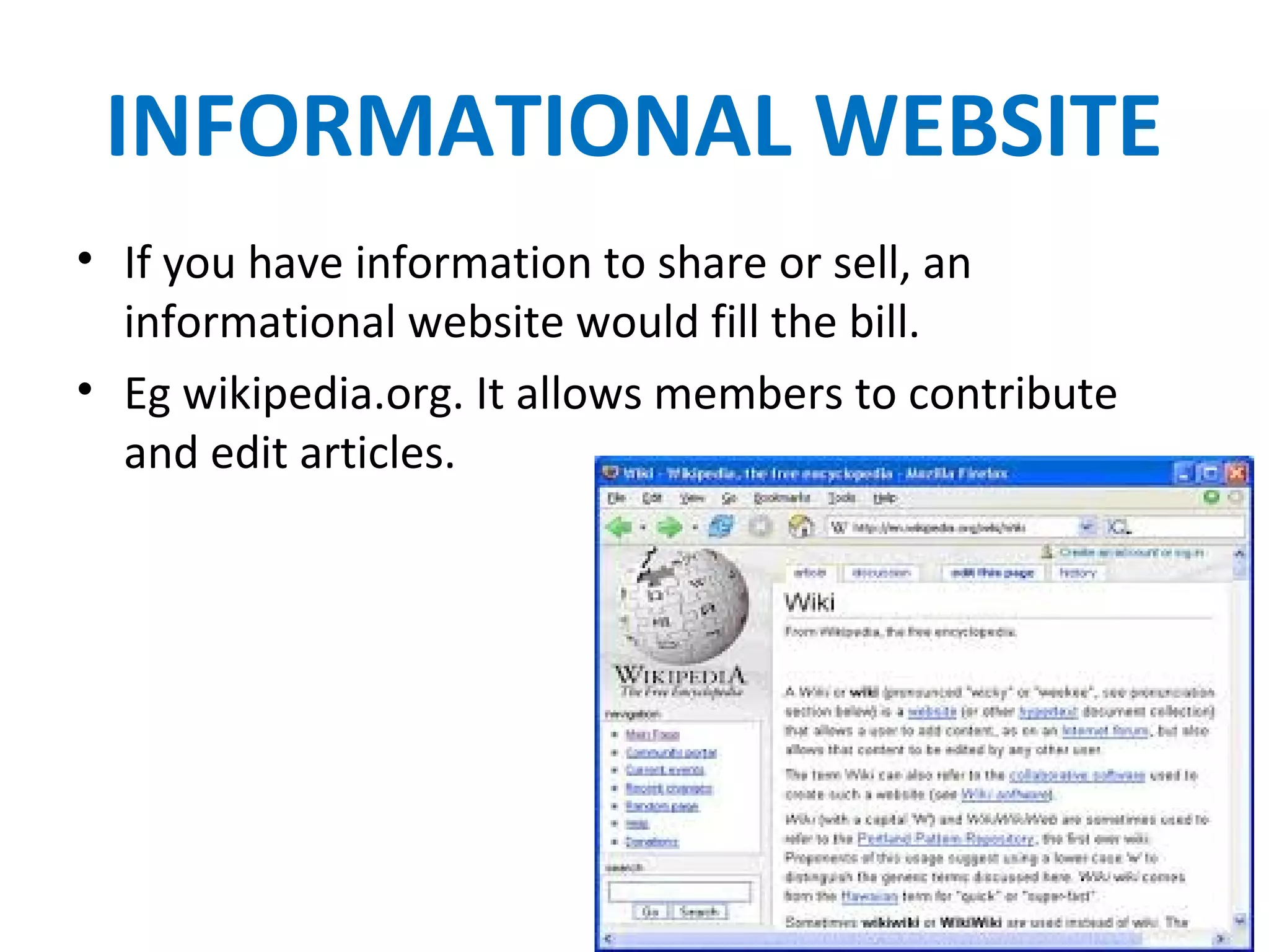 INFORMATIONAL WEBSITE
• If you have information to share or sell, an
informational website would fill the bill.
• Eg wikipedia.org. It allows members to contribute
and edit articles.
 