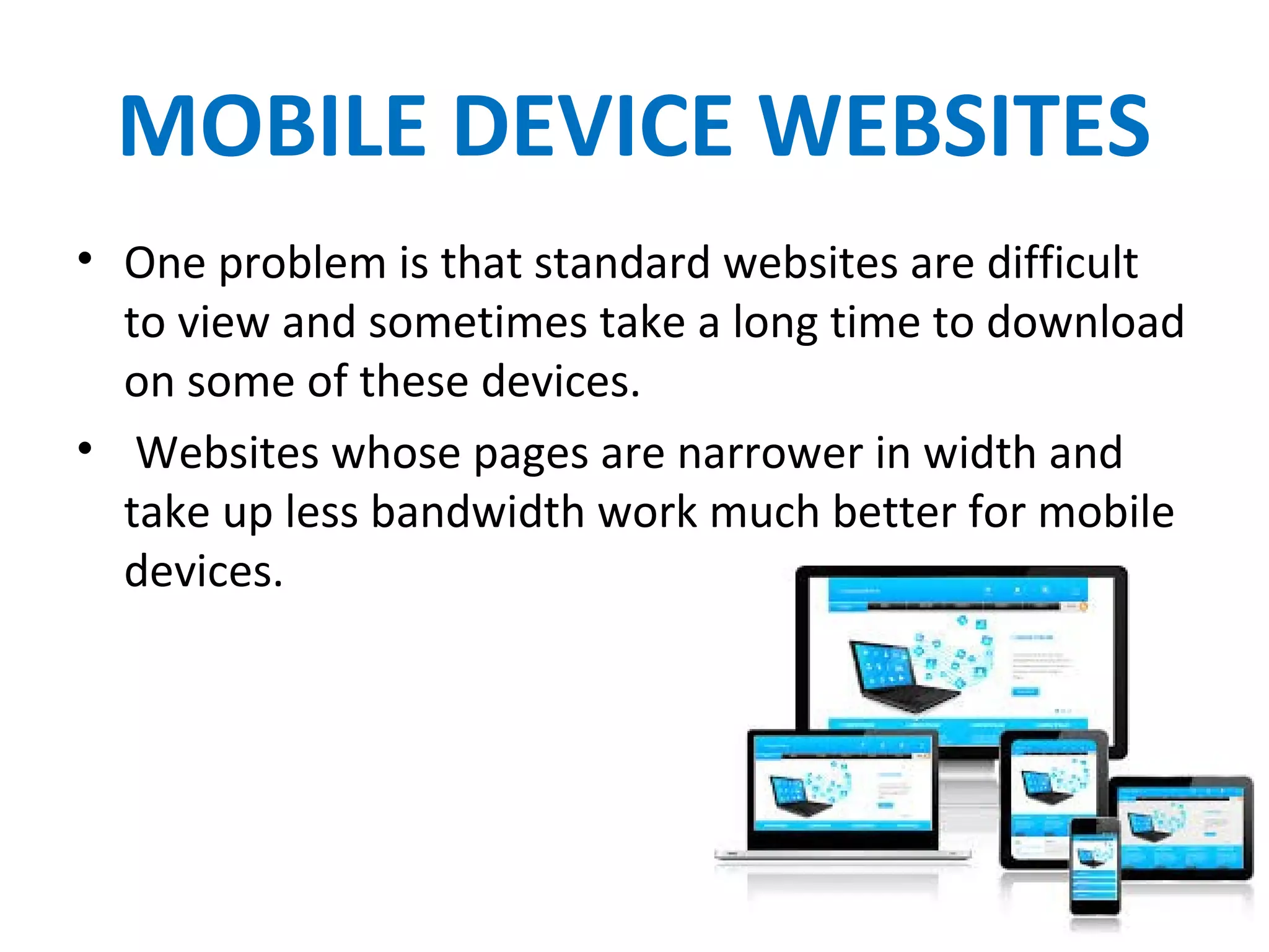 MOBILE DEVICE WEBSITES
• One problem is that standard websites are difficult
to view and sometimes take a long time to download
on some of these devices.
• Websites whose pages are narrower in width and
take up less bandwidth work much better for mobile
devices.
 