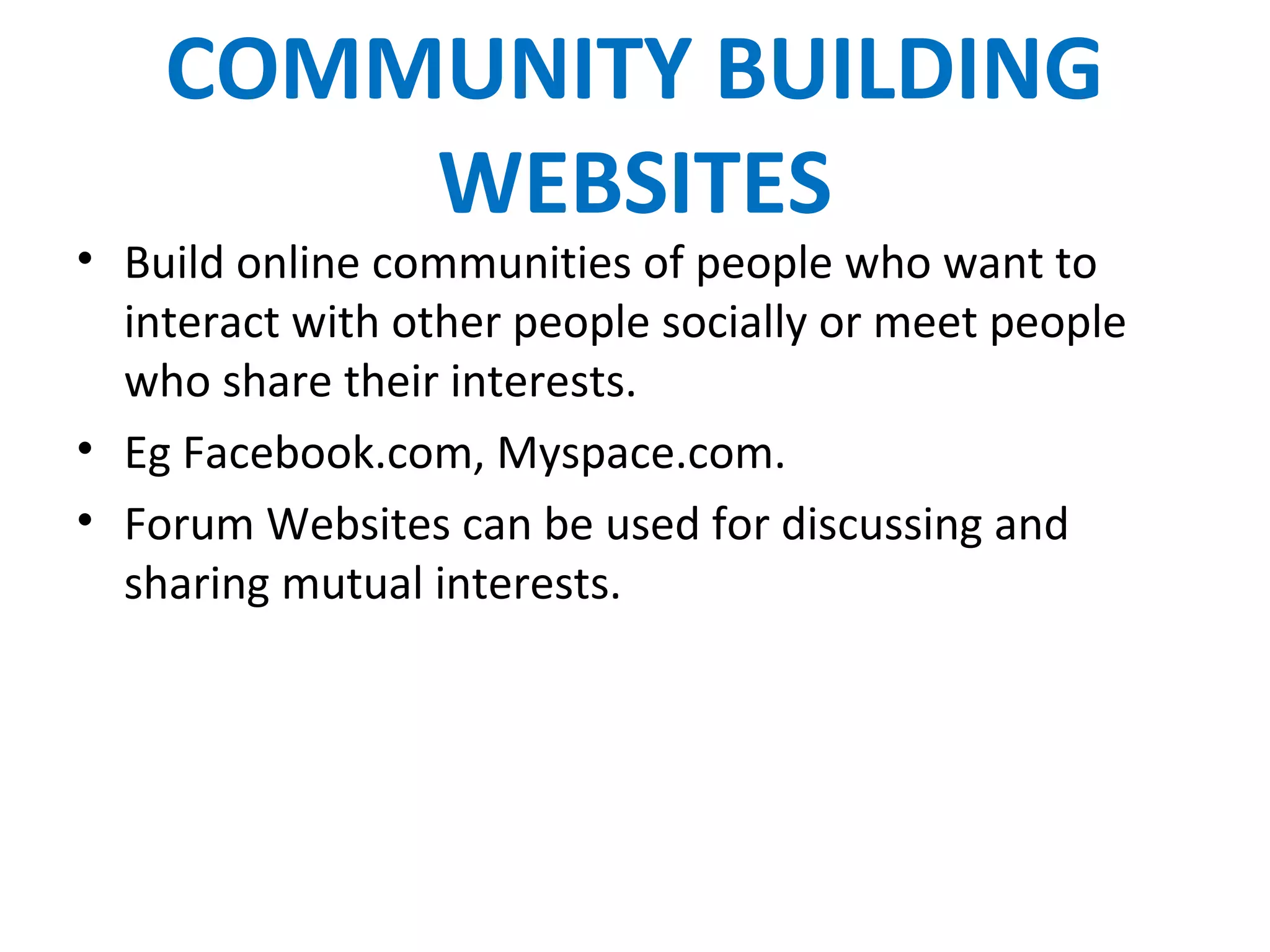 COMMUNITY BUILDING
WEBSITES
• Build online communities of people who want to
interact with other people socially or meet people
who share their interests.
• Eg Facebook.com, Myspace.com.
• Forum Websites can be used for discussing and
sharing mutual interests.
 