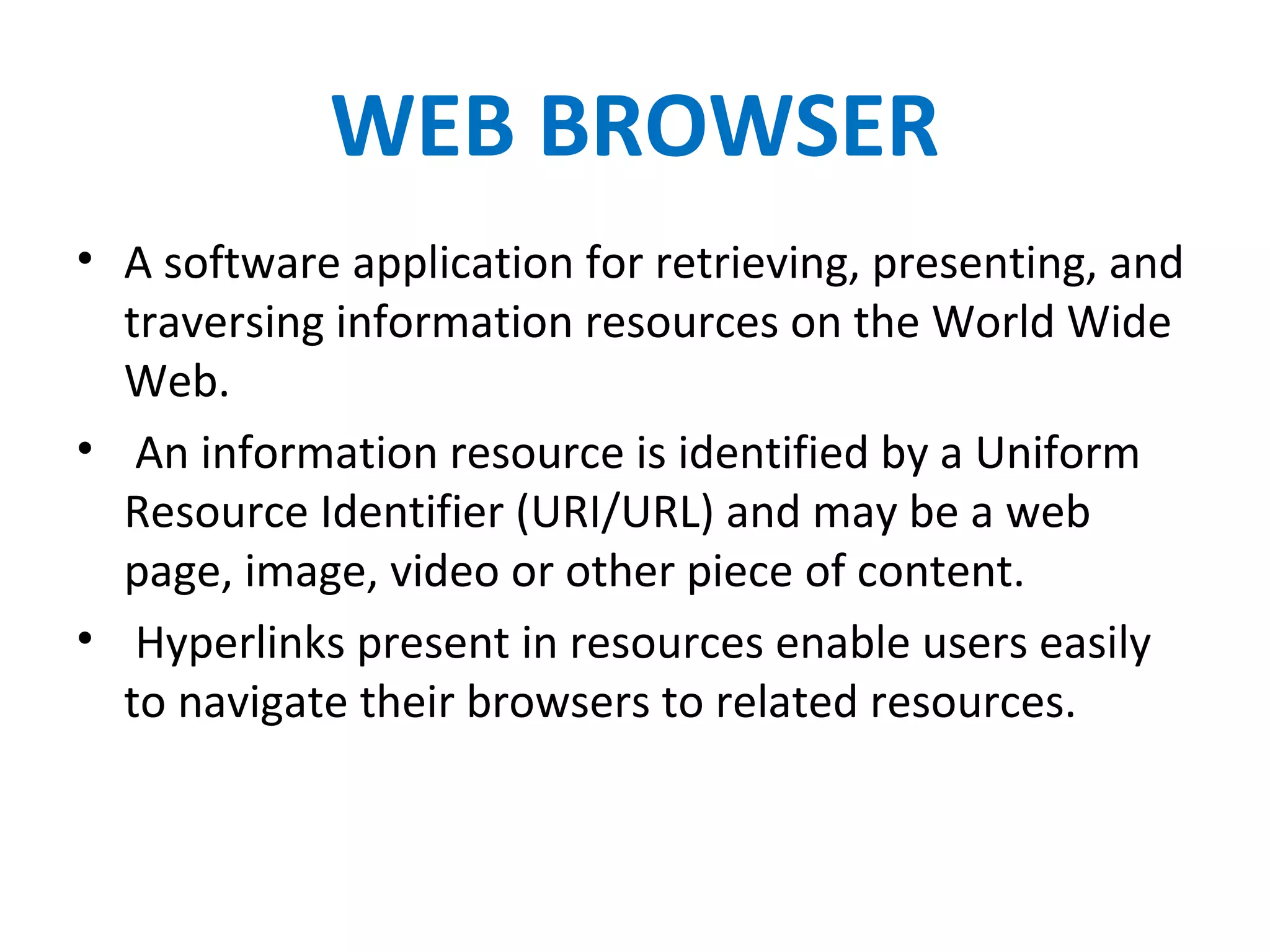 WEB BROWSER
• A software application for retrieving, presenting, and
traversing information resources on the World Wide
Web.
• An information resource is identified by a Uniform
Resource Identifier (URI/URL) and may be a web
page, image, video or other piece of content.
• Hyperlinks present in resources enable users easily
to navigate their browsers to related resources.
 