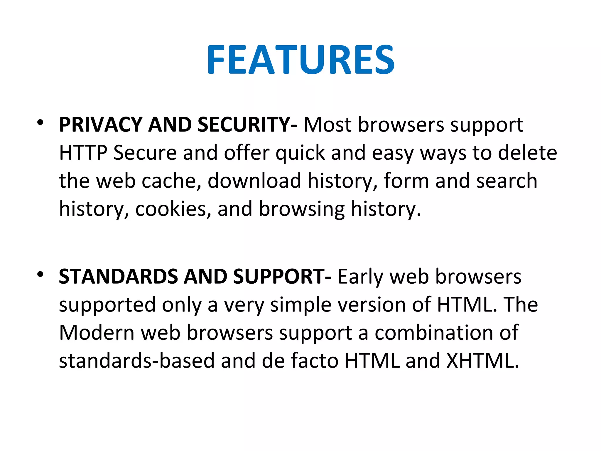 FEATURES
• PRIVACY AND SECURITY- Most browsers support
HTTP Secure and offer quick and easy ways to delete
the web cache, download history, form and search
history, cookies, and browsing history.
• STANDARDS AND SUPPORT- Early web browsers
supported only a very simple version of HTML. The
Modern web browsers support a combination of
standards-based and de facto HTML and XHTML.
 