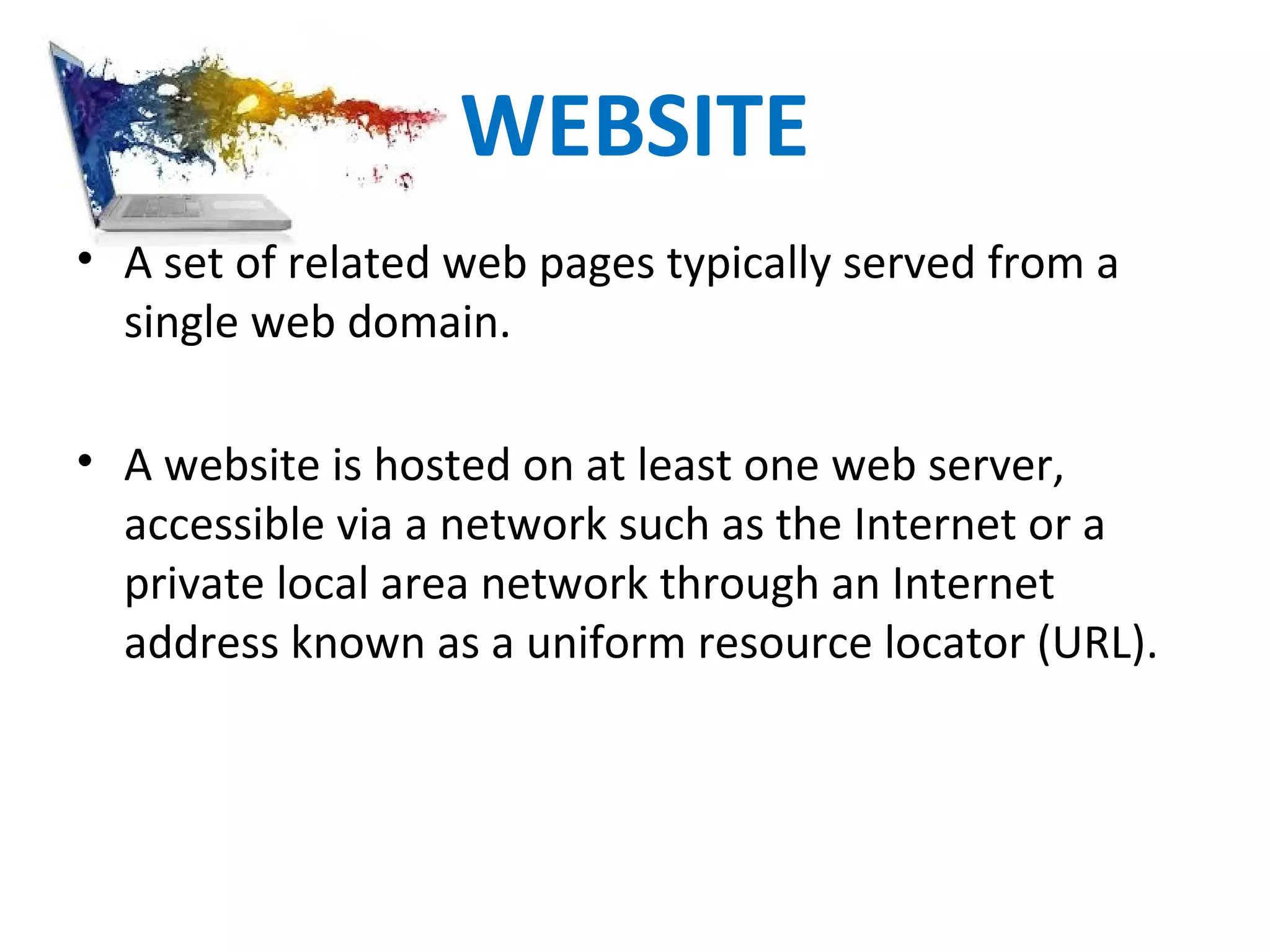 WEBSITE
• A set of related web pages typically served from a
single web domain.
• A website is hosted on at least one web server,
accessible via a network such as the Internet or a
private local area network through an Internet
address known as a uniform resource locator (URL).
 