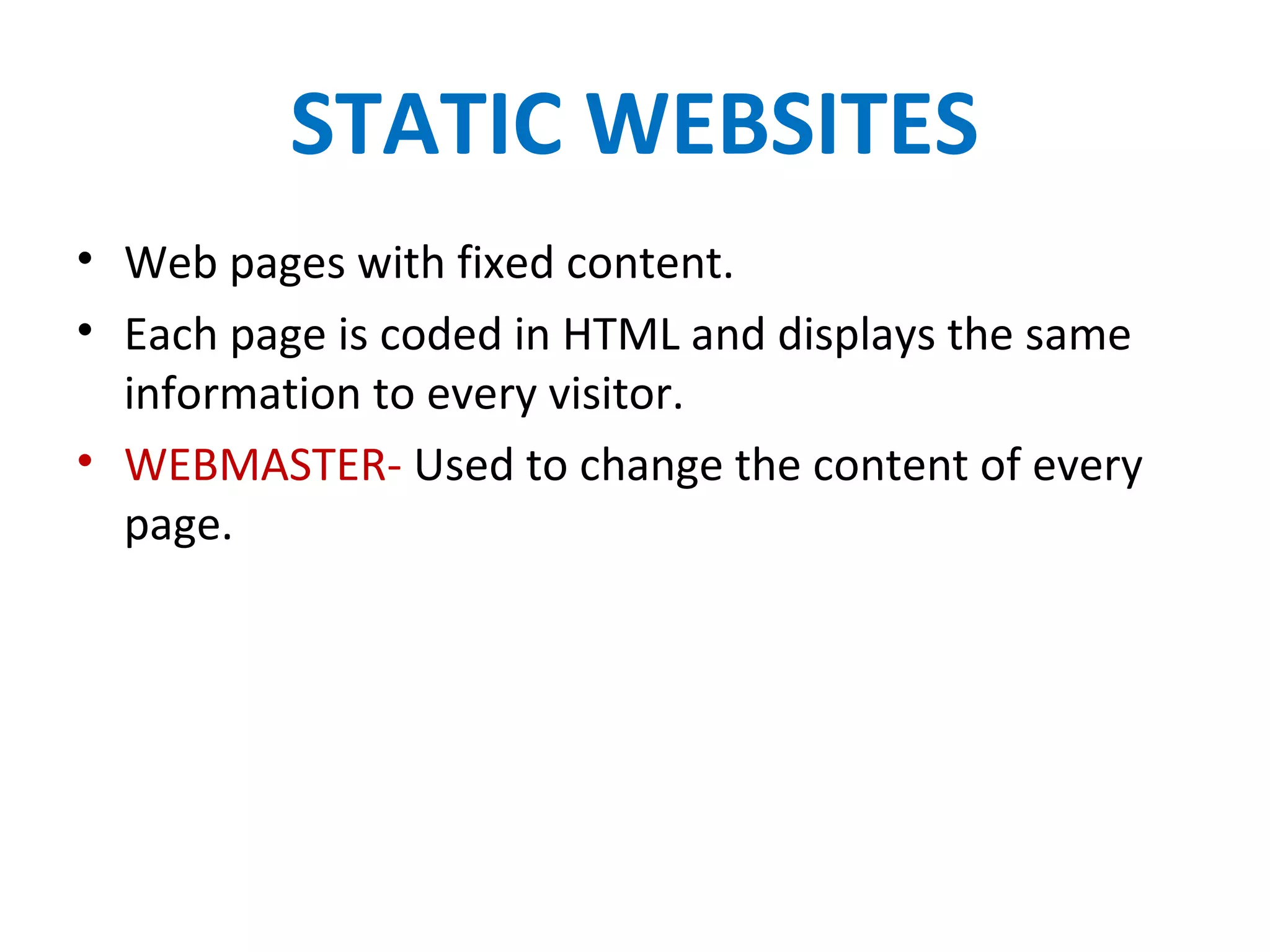 STATIC WEBSITES
• Web pages with fixed content.
• Each page is coded in HTML and displays the same
information to every visitor.
• WEBMASTER- Used to change the content of every
page.
 
