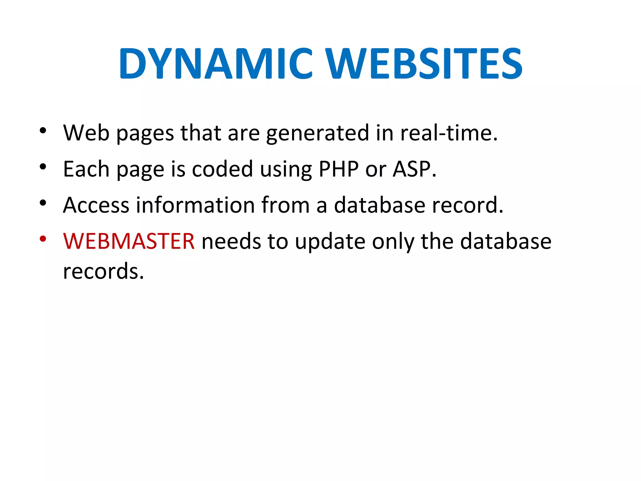 DYNAMIC WEBSITES
• Web pages that are generated in real-time.
• Each page is coded using PHP or ASP.
• Access information from a database record.
• WEBMASTER needs to update only the database
records.
 