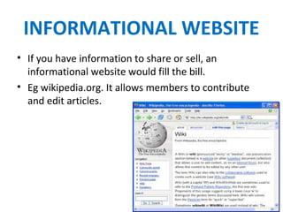 INFORMATIONAL WEBSITE
• If you have information to share or sell, an
informational website would fill the bill.
• Eg wikipedia.org. It allows members to contribute
and edit articles.
 
