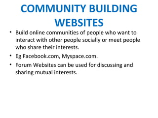 COMMUNITY BUILDING
WEBSITES
• Build online communities of people who want to
interact with other people socially or meet people
who share their interests.
• Eg Facebook.com, Myspace.com.
• Forum Websites can be used for discussing and
sharing mutual interests.
 