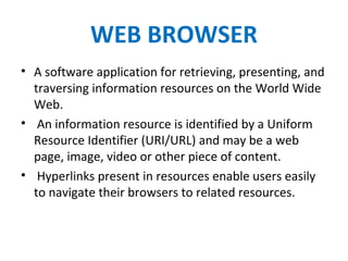 WEB BROWSER
• A software application for retrieving, presenting, and
traversing information resources on the World Wide
Web.
• An information resource is identified by a Uniform
Resource Identifier (URI/URL) and may be a web
page, image, video or other piece of content.
• Hyperlinks present in resources enable users easily
to navigate their browsers to related resources.
 