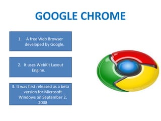 GOOGLE CHROME
1. A free Web Browser
developed by Google.
2. It uses WebKit Layout
Engine.
3. It was first released as a beta
version for Microsoft
Windows on September 2,
2008
 