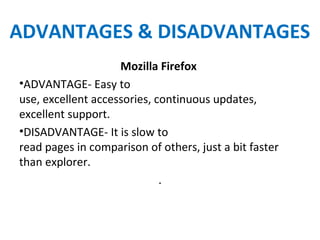 ADVANTAGES & DISADVANTAGES
Mozilla Firefox
•ADVANTAGE- Easy to
use, excellent accessories, continuous updates,
excellent support.
•DISADVANTAGE- It is slow to
read pages in comparison of others, just a bit faster
than explorer.
.
 