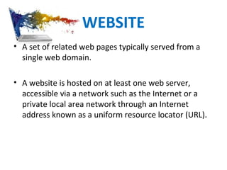 WEBSITE
• A set of related web pages typically served from a
single web domain.
• A website is hosted on at least one web server,
accessible via a network such as the Internet or a
private local area network through an Internet
address known as a uniform resource locator (URL).
 