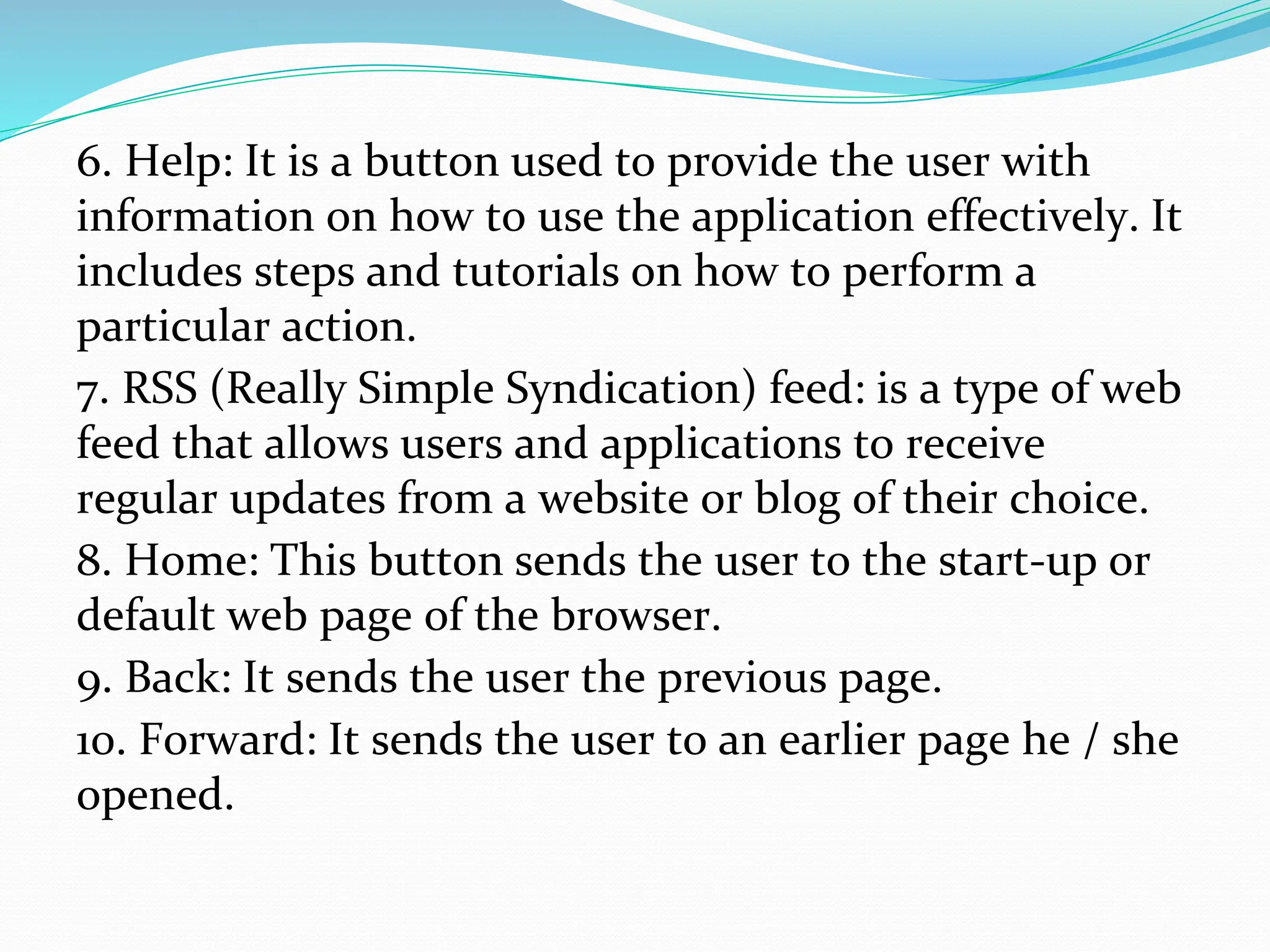 6. Help: It is a button used to provide the user with
information on how to use the application effectively. It
includes steps and tutorials on how to perform a
particular action.
7. RSS (Really Simple Syndication) feed: is a type of web
feed that allows users and applications to receive
regular updates from a website or blog of their choice.
8. Home: This button sends the user to the start-up or
default web page of the browser.
9. Back: It sends the user the previous page.
10. Forward: It sends the user to an earlier page he / she
opened.
 