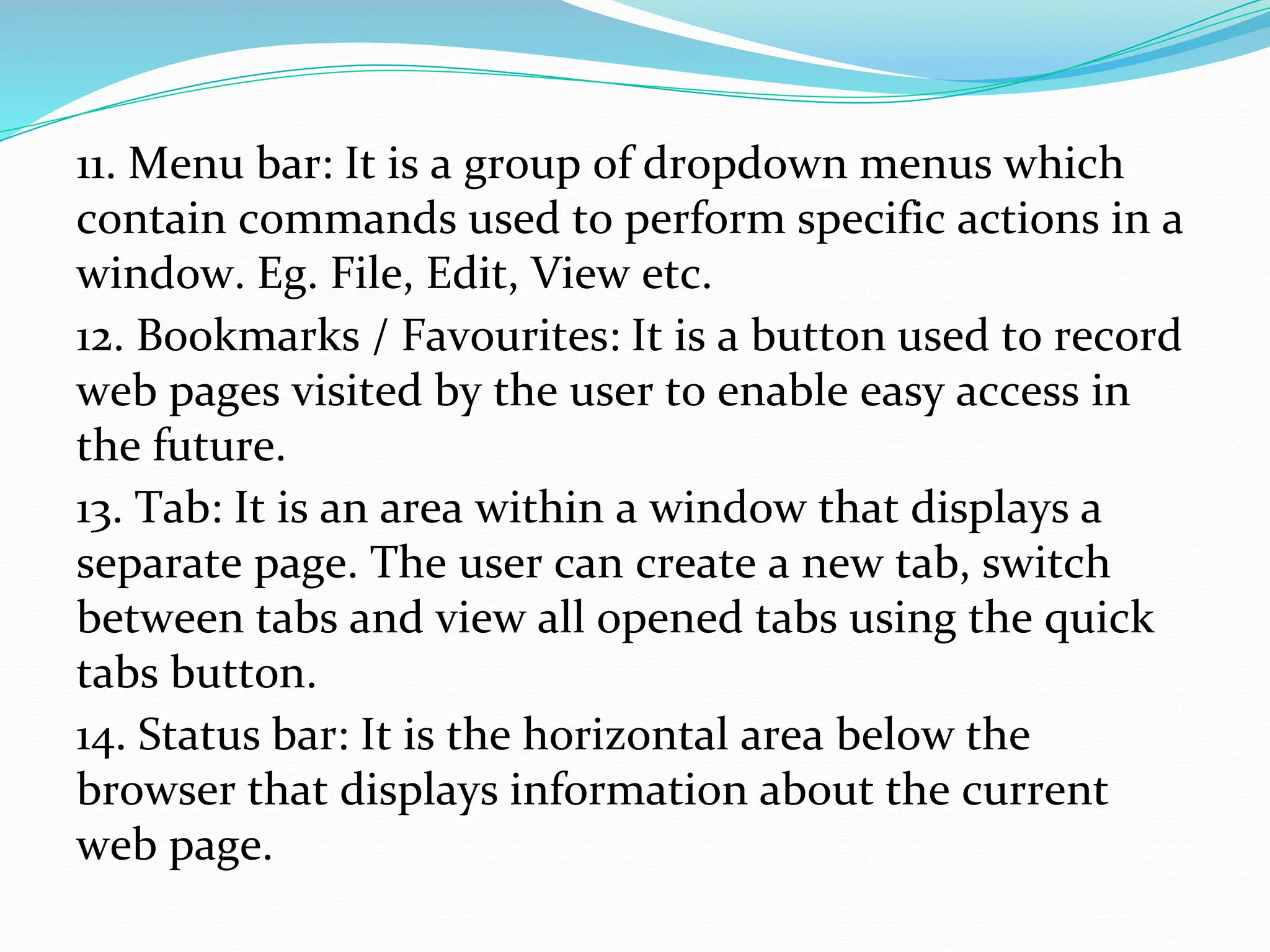 11. Menu bar: It is a group of dropdown menus which
contain commands used to perform specific actions in a
window. Eg. File, Edit, View etc.
12. Bookmarks / Favourites: It is a button used to record
web pages visited by the user to enable easy access in
the future.
13. Tab: It is an area within a window that displays a
separate page. The user can create a new tab, switch
between tabs and view all opened tabs using the quick
tabs button.
14. Status bar: It is the horizontal area below the
browser that displays information about the current
web page.
 