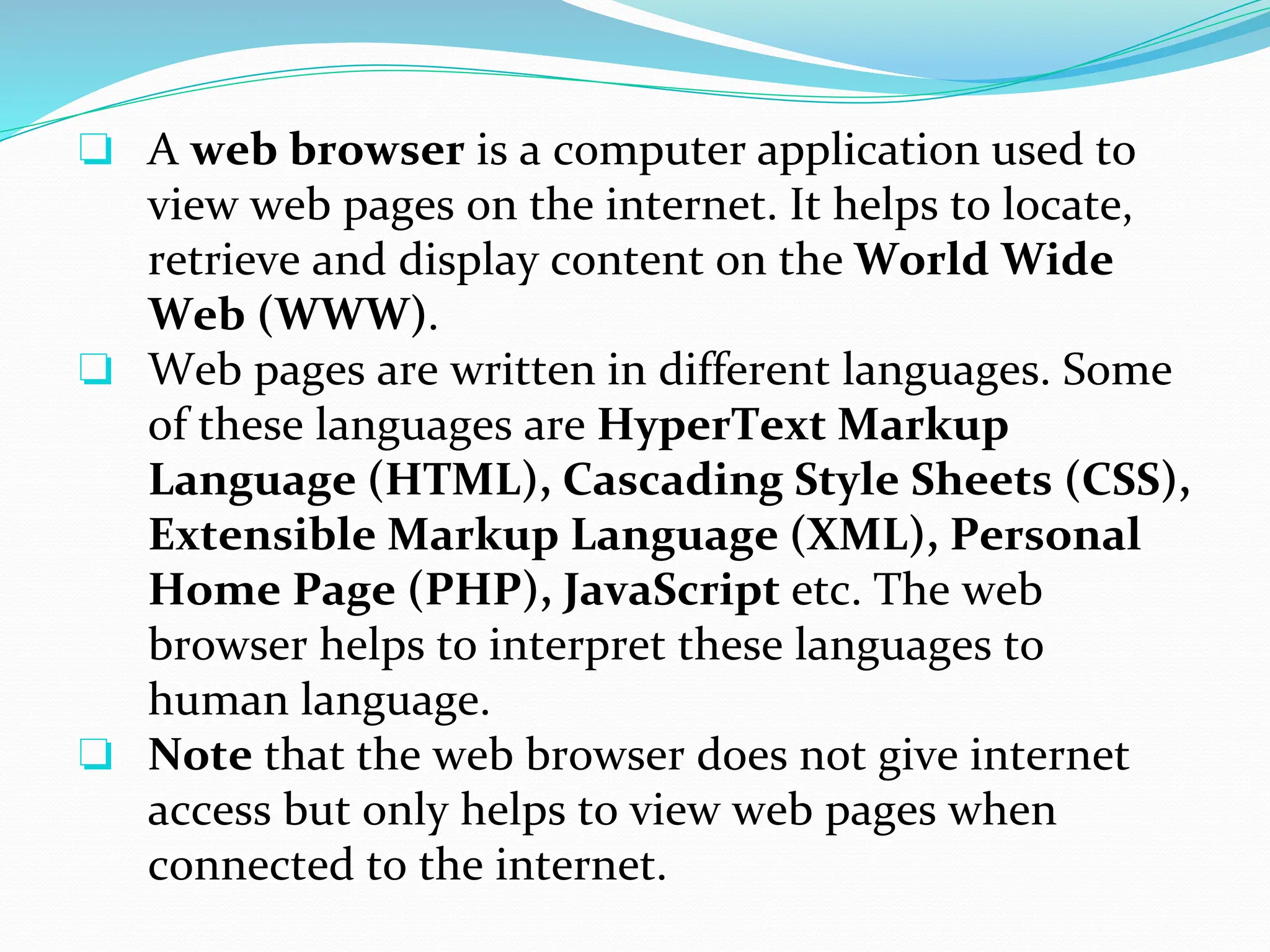 ❏ A web browser is a computer application used to
view web pages on the internet. It helps to locate,
retrieve and display content on the World Wide
Web (WWW).
❏ Web pages are written in different languages. Some
of these languages are HyperText Markup
Language (HTML), Cascading Style Sheets (CSS),
Extensible Markup Language (XML), Personal
Home Page (PHP), JavaScript etc. The web
browser helps to interpret these languages to
human language.
❏ Note that the web browser does not give internet
access but only helps to view web pages when
connected to the internet.
 