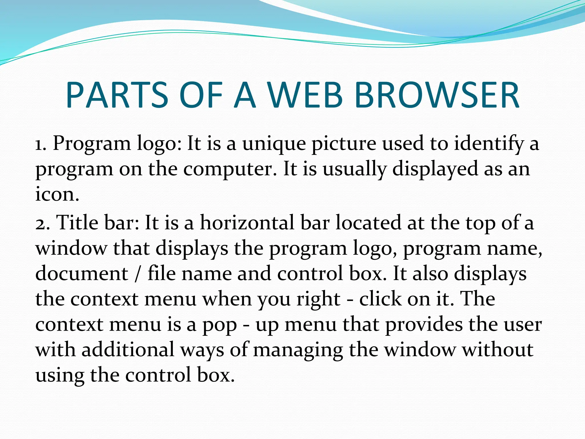 PARTS OF A WEB BROWSER
1. Program logo: It is a unique picture used to identify a
program on the computer. It is usually displayed as an
icon.
2. Title bar: It is a horizontal bar located at the top of a
window that displays the program logo, program name,
document / file name and control box. It also displays
the context menu when you right - click on it. The
context menu is a pop - up menu that provides the user
with additional ways of managing the window without
using the control box.
 
