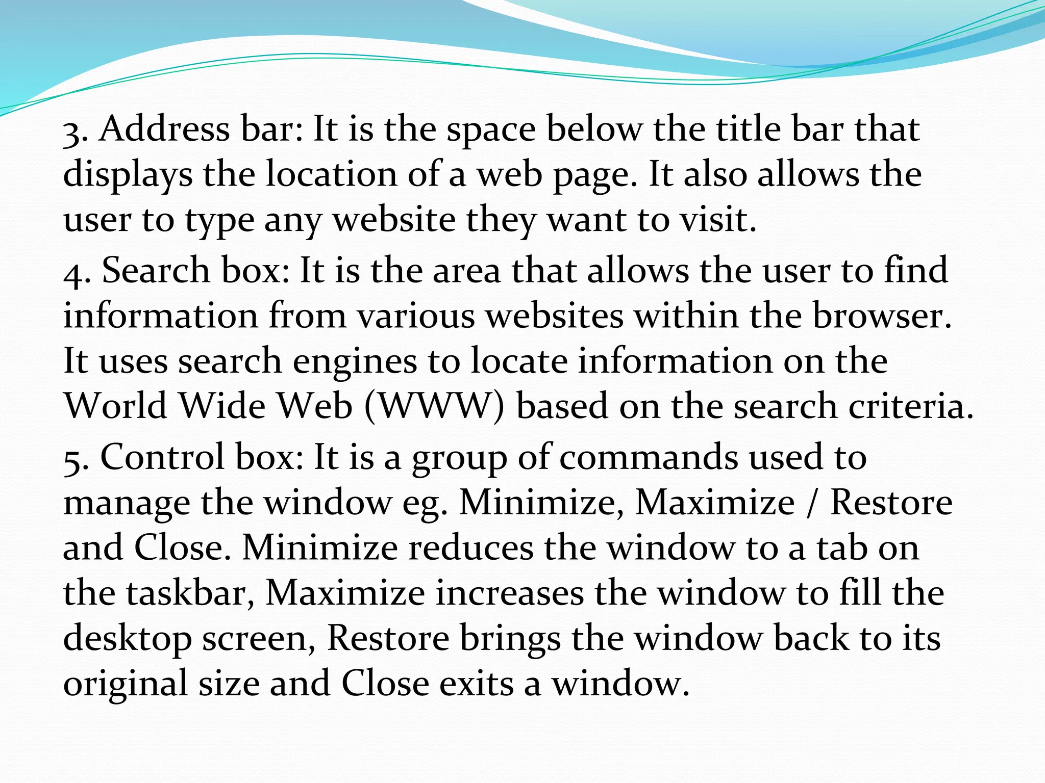 3. Address bar: It is the space below the title bar that
displays the location of a web page. It also allows the
user to type any website they want to visit.
4. Search box: It is the area that allows the user to find
information from various websites within the browser.
It uses search engines to locate information on the
World Wide Web (WWW) based on the search criteria.
5. Control box: It is a group of commands used to
manage the window eg. Minimize, Maximize / Restore
and Close. Minimize reduces the window to a tab on
the taskbar, Maximize increases the window to fill the
desktop screen, Restore brings the window back to its
original size and Close exits a window.
 