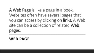 A Web Page is like a page in a book.
Websites often have several pages that
you can access by clicking on links. A Web
site can be a collection of related Web
pages.
WEB PAGE
 