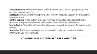 Function Buttons. These allow you to perform various tasks, such as going back to the
previous page viewed. Etc.
Address bar. This is where you type the URL (Uniform Resource Locator) of the website
you want to visit.
Control buttons. These button allow you minimize the windows to a taskbar button,
maximize or expand the windows to fill entire screen and close the window.
Search Engine. This is the software that allows you to search for access information in the
WWW.
Search bar. This is where you type in the keyword/s or phrase that describe/s the
information you want to search.
COMMON PARTS OF WEB BROWSER WINDOWS
 