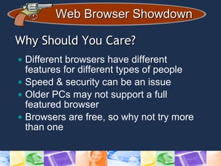 Web Browser ShowdownWeb Browser Showdown
Why Should You Care?Why Should You Care?
• Different browsers have different
features for different types of people
• Speed & security can be an issue
• Older PCs may not support a full
featured browser
• Browsers are free, so why not try more
than one
 