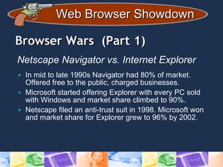 Web Browser ShowdownWeb Browser Showdown
Browser Wars (Part 1)Browser Wars (Part 1)
Netscape Navigator vs. Internet Explorer
• In mid to late 1990s Navigator had 80% of market.
Offered free to the public, charged businesses.
• Microsoft started offering Explorer with every PC sold
with Windows and market share climbed to 90%.
• Netscape filed an anti-trust suit in 1998. Microsoft won
and market share for Explorer grew to 96% by 2002.
 