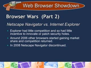 Web Browser ShowdownWeb Browser Showdown
Browser Wars (Part 2)Browser Wars (Part 2)
Netscape Navigator vs. Internet ExplorerNetscape Navigator vs. Internet Explorer
• Explorer had little competition and so had little
incentive to innovate or patch security holes.
• Around 2006 other browsers started gaining market
share and competition returned.
• In 2008 Netscape Navigator discontinued.
 