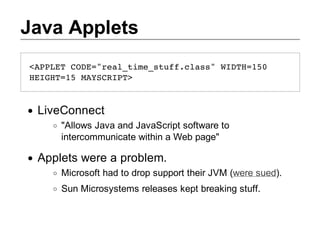 Java Applets
<PLTCD=ra_iesufcas WDH10
APE OE"eltm_tf.ls" IT=5
HIH=5MYCIT
EGT1 ASRP>



 LiveConnect
     "Allows Java and JavaScript software to
     intercommunicate within a Web page"

 Applets were a problem.
     Microsoft had to drop support their JVM (were sued).
     Sun Microsystems releases kept breaking stuff.
 