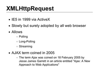 XMLHttpRequest
 IE5 in 1999 via ActiveX
 Slowly but surely adopted by all web browser
 Allows
     Polling
     Long­Polling
     Streaming

 AJAX term coined in 2005
     The term Ajax was coined on 18 February 2005 by
     Jesse James Garrett in an article entitled "Ajax: A New
     Approach to Web Applications"
 