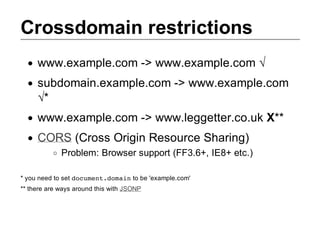 Crossdomain restrictions
     www.example.com ­> www.example.com √
     subdomain.example.com ­> www.example.com
     √*
     www.example.com ­> www.leggetter.co.uk X**
     CORS (Cross Origin Resource Sharing)
             Problem: Browser support (FF3.6+, IE8+ etc.)

* you need to set d c m n . o a n
                   o u e t d m i  to be 'example.com'
** there are ways around this with JSONP
 