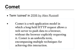 Comet
 Term 'coined' in 2006 by Alex Russell

     Comet is a web application model in
     which a long-held HTTP request allows a
     web server to push data to a browser,
     without the browser explicitly requesting
     it. Comet is an umbrella term,
     encompassing multiple techniques for
     achieving this interaction.
 
