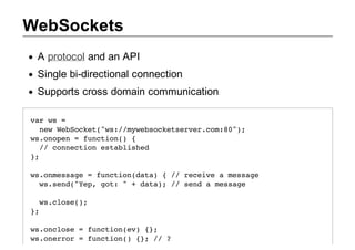 WebSockets
 A protocol and an API
 Single bi­directional connection
 Supports cross domain communication

vrw =
 a s
  nwWbokt"s/mwboktevrcm8";
   e eSce(w:/yescesre.o:0)
w.npn=fnto( {
 sooe   ucin)
  / cneto etbihd
   / oncin salse
};

w.nesg =fnto(aa {/ rcieamsae
somsae   ucindt)  / eev   esg
 w.ed"e,gt "+dt) / sn amsae
 ssn(Yp o:    aa; / ed  esg

  w.ls(;
   scoe)
};

w.nls =fnto(v {;
socoe   ucine) }
w.nro =fnto( {;/ ?
soerr   ucin) } /
 