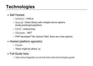 Technologies
 Self Hosted:
     socket.io ­ node.js
     SockJS ­ Client library with multiple server options
     (node.js/erlang/lua/python)
     FAYE ­ node.js/ruby
     XSockets ­ .NET
     PHP developer? No chance! Well, there are a few options.

 Hosted (platform agnostic)
     Pusher
     There might be others :o)

 Full Guide here:
     http://www.leggetter.co.uk/real­time­web­technologies­guide
 