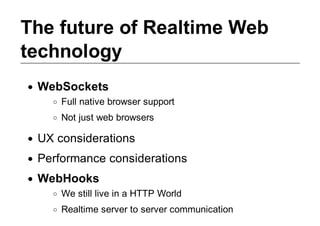 The future of Realtime Web
technology
 WebSockets
     Full native browser support
     Not just web browsers

 UX considerations
 Performance considerations
 WebHooks
     We still live in a HTTP World
     Realtime server to server communication
 