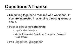 Questions?/Thanks
 I'm putting together a realtime web workshop. If
 you are interested in attending please give me a
 shout.
 Pusher (@pusher) are hiring
     http://pusher.com/jobs
     Mobile Evangelist, Developer Evangelist, Engineer,
     Head of Ops

 Phil Leggetter, @leggetter
 