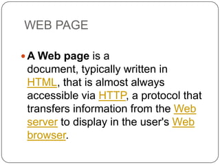 WEB PAGE
 A Web page is a

document, typically written in
HTML, that is almost always
accessible via HTTP, a protocol that
transfers information from the Web
server to display in the user's Web
browser.

 
